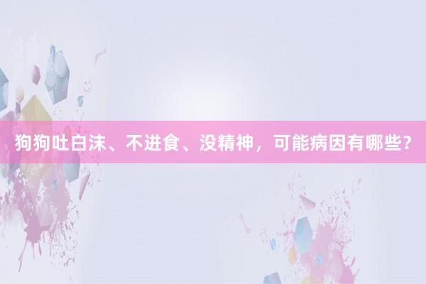 狗狗吐白沫、不进食、没精神，可能病因有哪些？